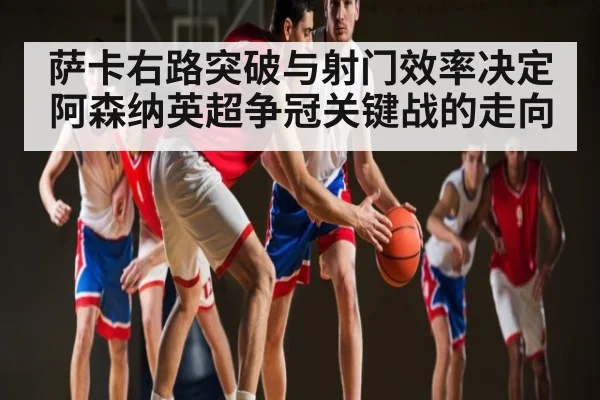 萨卡右路突破与射门效率决定阿森纳英超争冠关键战的走向